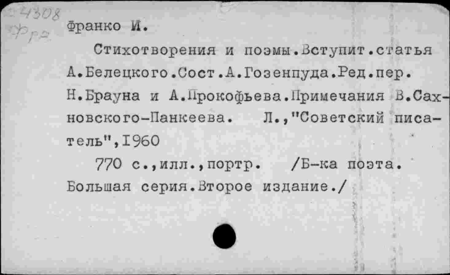 ﻿'■ ^'50$
Франко И.
Стихотворения и поэмы.Вступит.статья
А.Белецкого.Сост.А.Гозенпуда.Ред.пер.
Н.Брауна и А.Прокофьева.Примечания В.Сах новского-Панкеева. Л.,’’Советский писатель”, 1960
770 с.,илл.,портр. /Б-ка поэта.
Большая серия.Второе издание./
г'
$ ■